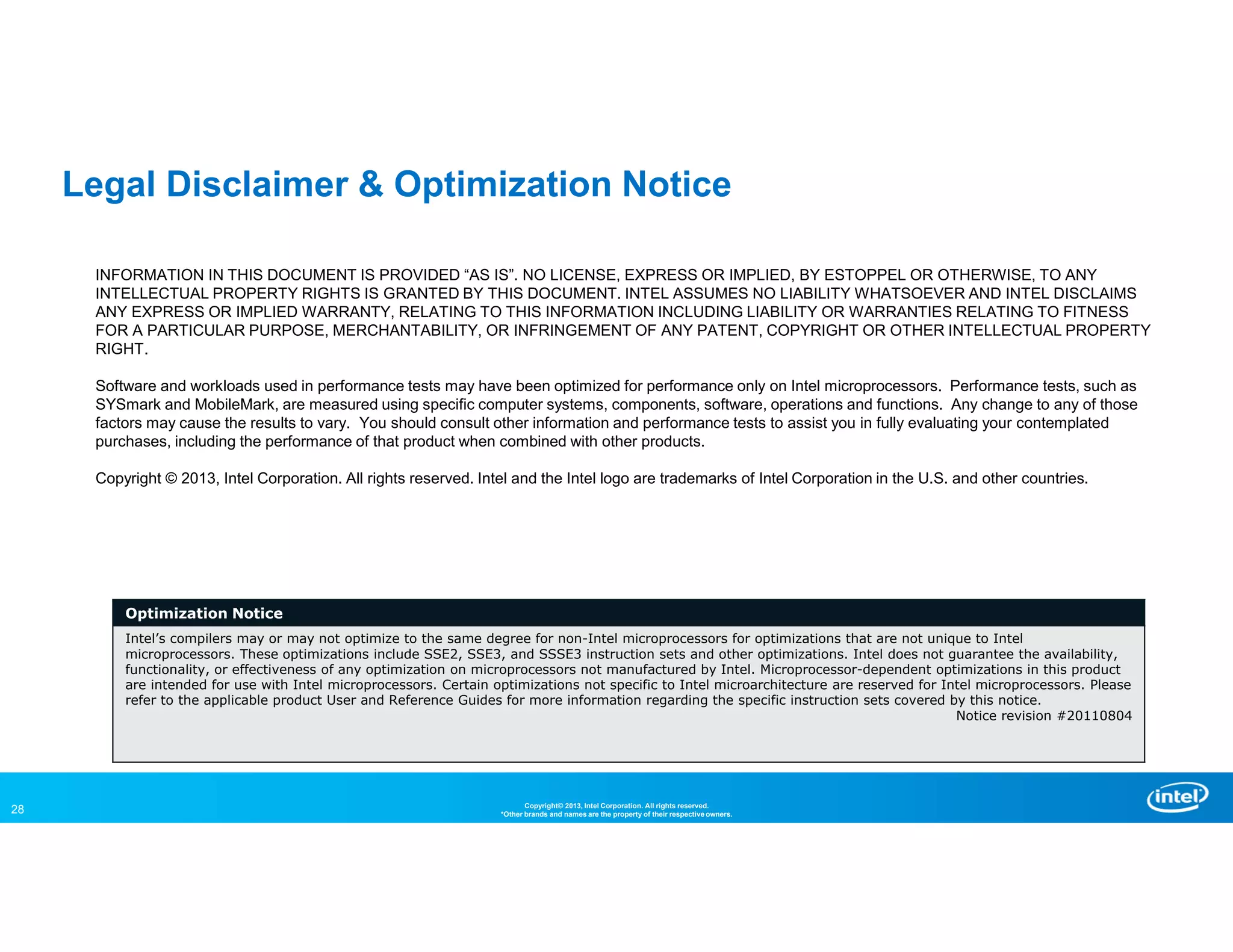 28 Copyright© 2013, Intel Corporation. All rights reserved.
*Other brands and names are the property of their respective owners.
INFORMATION IN THIS DOCUMENT IS PROVIDED “AS IS”. NO LICENSE, EXPRESS OR IMPLIED, BY ESTOPPEL OR OTHERWISE, TO ANY
INTELLECTUAL PROPERTY RIGHTS IS GRANTED BY THIS DOCUMENT. INTEL ASSUMES NO LIABILITY WHATSOEVER AND INTEL DISCLAIMS
ANY EXPRESS OR IMPLIED WARRANTY, RELATING TO THIS INFORMATION INCLUDING LIABILITY OR WARRANTIES RELATING TO FITNESS
FOR A PARTICULAR PURPOSE, MERCHANTABILITY, OR INFRINGEMENT OF ANY PATENT, COPYRIGHT OR OTHER INTELLECTUAL PROPERTY
RIGHT.
Software and workloads used in performance tests may have been optimized for performance only on Intel microprocessors. Performance tests, such as
SYSmark and MobileMark, are measured using specific computer systems, components, software, operations and functions. Any change to any of those
factors may cause the results to vary. You should consult other information and performance tests to assist you in fully evaluating your contemplated
purchases, including the performance of that product when combined with other products.
Copyright © 2013, Intel Corporation. All rights reserved. Intel and the Intel logo are trademarks of Intel Corporation in the U.S. and other countries.
Optimization Notice
Intel’s compilers may or may not optimize to the same degree for non-Intel microprocessors for optimizations that are not unique to Intel
microprocessors. These optimizations include SSE2, SSE3, and SSSE3 instruction sets and other optimizations. Intel does not guarantee the availability,
functionality, or effectiveness of any optimization on microprocessors not manufactured by Intel. Microprocessor-dependent optimizations in this product
are intended for use with Intel microprocessors. Certain optimizations not specific to Intel microarchitecture are reserved for Intel microprocessors. Please
refer to the applicable product User and Reference Guides for more information regarding the specific instruction sets covered by this notice.
Notice revision #20110804
Legal Disclaimer & Optimization Notice
 