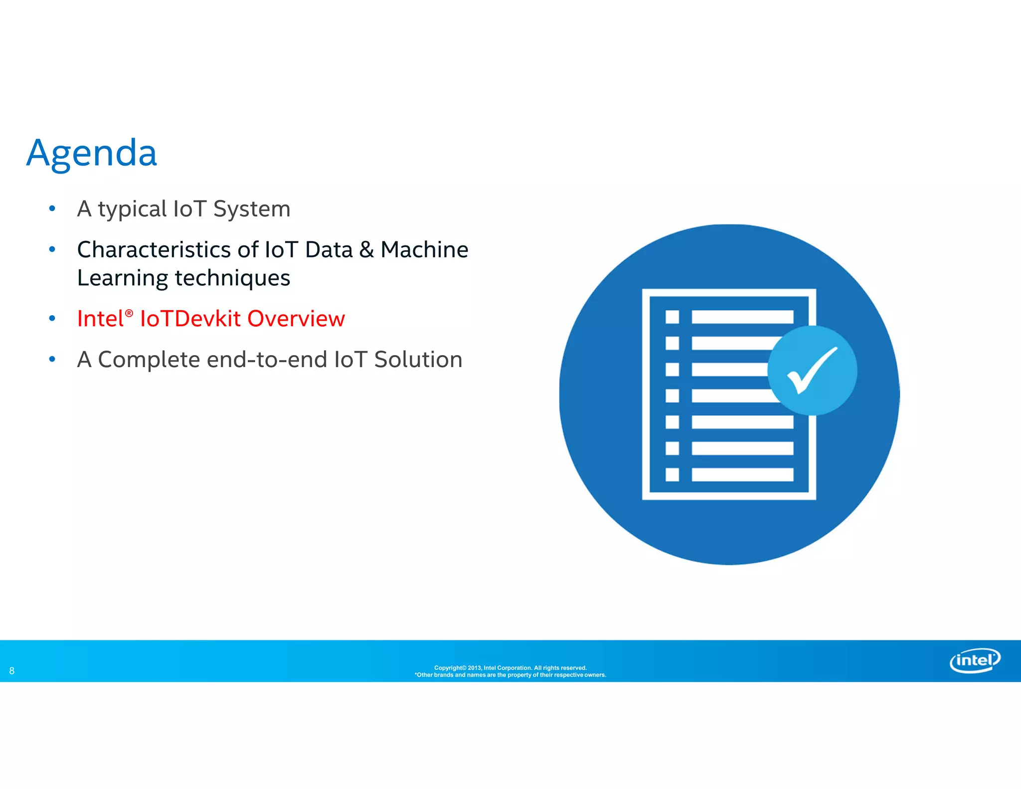 8 Copyright© 2013, Intel Corporation. All rights reserved.
*Other brands and names are the property of their respective owners.
• A typical IoT System
• Characteristics of IoT Data & Machine
Learning techniques
• Intel® IoTDevkit Overview
• A Complete end-to-end IoT Solution
Agenda
 