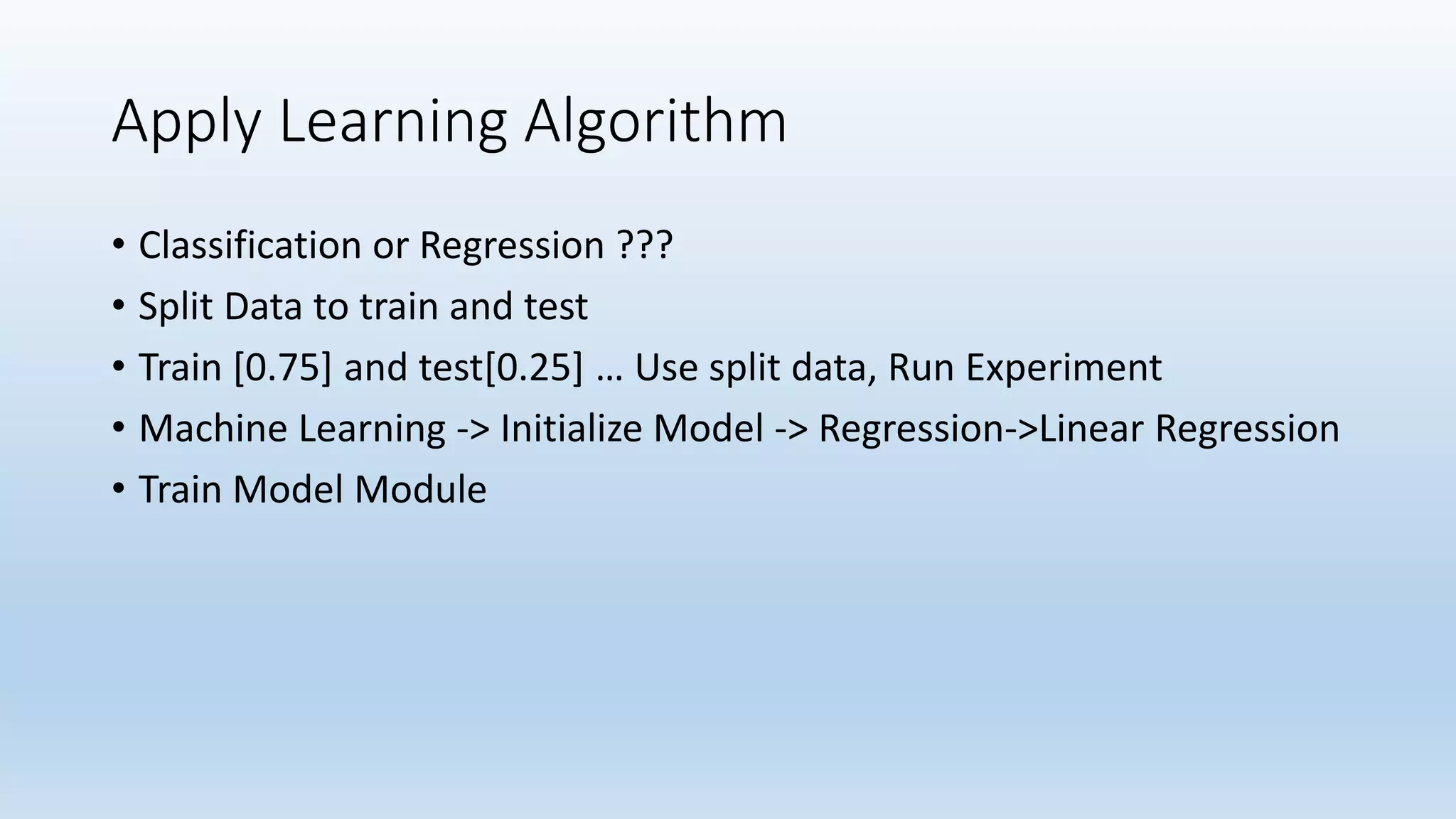 Apply Learning Algorithm • Classification or Regression ??? • Split Data to train and test • Train [0.75] and test[0.25] … Use split data, Run Experiment • Machine Learning -> Initialize Model -> Regression->Linear Regression • Train Model Module 