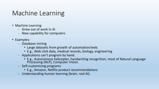 Machine Learning
• Machine Learning
- Grew out of work in AI
- New capability for computers
• Examples:
- Database mining
• Large datasets from growth of automation/web.
• E.g., Web click data, medical records, biology, engineering
- Applications can’t program by hand.
• E.g., Autonomous helicopter, handwriting recognition, most of Natural Language
Processing (NLP), Computer Vision.
- Self-customizing programs
• E.g., Amazon, Netflix product recommendations
- Understanding human learning (brain, real AI).
 