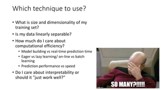 Which technique to use?
• What is size and dimensionality of my
training set?
• Is my data linearly separable?
• How much do I care about
computational efficiency?
• Model building vs real-time prediction time
• Eager vs lazy learning/ on-line vs batch
learning
• Prediction performance vs speed
• Do I care about interpretability or
should it "just work well?"
 