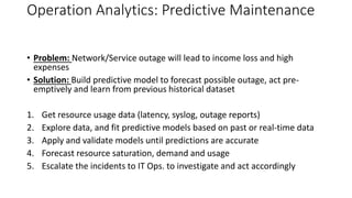 Operation Analytics: Predictive Maintenance
• Problem: Network/Service outage will lead to income loss and high
expenses
• Solution: Build predictive model to forecast possible outage, act pre-
emptively and learn from previous historical dataset
1. Get resource usage data (latency, syslog, outage reports)
2. Explore data, and fit predictive models based on past or real-time data
3. Apply and validate models until predictions are accurate
4. Forecast resource saturation, demand and usage
5. Escalate the incidents to IT Ops. to investigate and act accordingly
 