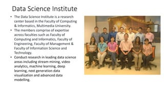 Data Science Institute
• The Data Science Institute is a research
center based in the Faculty of Computing
& Informatics, Multimedia University.
• The members comprise of expertise
across faculties such as Faculty of
Computing and Informatics, Faculty of
Engineering, Faculty of Management &
Faculty of Information Science and
Technology.
• Conduct research in leading data science
areas including stream mining, video
analytics, machine learning, deep
learning, next generation data
visualization and advanced data
modelling.
 