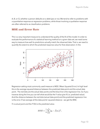 Rajarshi Dutta 
A, B, or C), whether a person defaults on a debt (yes or no). We tend to refer to problems with
a quantitative response as regression problems, while those involving a qualitative response
are often referred to as classiﬁcation problems.
MSE and Error Rate
This is a very important measure to understand the quality of the ﬁt of the model. In order to
evaluate the performance of a statistical learning method on a given data set, we need some
way to measure how well its predictions actually match the observed data. That is, we need to
quantify the extent to which the predicted response value for that observation. In the
Regression setting most commonly used measure is MSE ( Mean Squared Error). In high level
this is the average squared distance between the predicted data point and the actual data
point. The red dots are the actual data points and the blue line is the regression line. So if you
traverse along the line you can tell what would be the Y value give X (i.e. predicted value).
And the distance between the red dots (actual data point) and the predicted regression line
is the error. If we average all the data points’ squared distance - we get the MSE.
Yi is actual point and the f^(Xi) is the predicted value.
Page 10
 