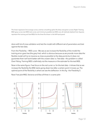Rajarshi Dutta 
The linear regression line (orange curve), and two smoothing spline ﬁts (blue and green curves). Right: Training
MSE (grey curve), test MSE (red curve), and minimum possible test MSE over all methods (dashed line). Squares
represent the training and test MSEs for the three ﬁts shown in the left-hand panel.
done with lot of cross validation and test the model with different set of parameters and test
against the test data.
From the Flexibility ~ MSE curve - We see as we increase the ﬂexibility of the model the
training error goes low (the grey line)- which is obvious because as we provide more data the
ﬂexible model will try to traverse as close as possible to the data points but it does not
guarantee that it will work better with the unseen data i.e. Test data - this problem is called
Over Fitting. Training MSE is deﬁnitely not the measure or the estimate for the test MSE.
Now in the same ﬁgure, if we focus on the red curve i.e. for the test data - it shows that as we
increase the ﬂexibility the MSE starts going down but after a certain point it moves up. The
optimal point of the ﬂexibility is where we see the deﬂection. In this ﬁg - the Flexibility 5.
Now if we plot MSE, Variance and Bias all three in a same plot -
Page 12
 