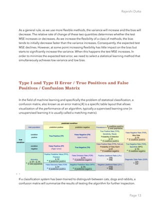 Rajarshi Dutta 
As a general rule, as we use more ﬂexible methods, the variance will increase and the bias will
decrease. The relative rate of change of these two quantities determines whether the test
MSE increases or decreases. As we increase the ﬂexibility of a class of methods, the bias
tends to initially decrease faster than the variance increases. Consequently, the expected test
MSE declines. However, at some point increasing ﬂexibility has little impact on the bias but
starts to signiﬁcantly increase the variance. When this happens the test MSE increases. In
order to minimize the expected test error, we need to select a statistical learning method that
simultaneously achieves low variance and low bias.
Type I and Type II Error / True Positives and False
Positives / Confusion Matrix
In the ﬁeld of machine learning and speciﬁcally the problem of statistical classiﬁcation, a
confusion matrix, also known as an error matrix,[4] is a speciﬁc table layout that allows
visualization of the performance of an algorithm, typically a supervised learning one (in
unsupervised learning it is usually called a matching matrix).
If a classiﬁcation system has been trained to distinguish between cats, dogs and rabbits, a
confusion matrix will summarize the results of testing the algorithm for further inspection.
Page 13
 