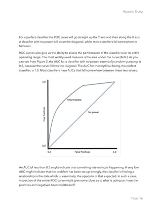 Rajarshi Dutta 
For a perfect classiﬁer the ROC curve will go straight up the Y axis and then along the X axis.
A classiﬁer with no power will sit on the diagonal, whilst most classiﬁers fall somewhere in
between.
ROC curves also give us the ability to assess the performance of the classiﬁer over its entire
operating range. The most widely-used measure is the area under the curve (AUC). As you
can see from Figure 2, the AUC for a classiﬁer with no power, essentially random guessing, is
0.5, because the curve follows the diagonal. The AUC for that mythical being, the perfect
classiﬁer, is 1.0. Most classiﬁers have AUCs that fall somewhere between these two values.
An AUC of less than 0.5 might indicate that something interesting is happening. A very low
AUC might indicate that the problem has been set up wrongly, the classiﬁer is ﬁnding a
relationship in the data which is, essentially, the opposite of that expected. In such a case,
inspection of the entire ROC curve might give some clues as to what is going on: have the
positives and negatives been mislabelled?
Page 16
 