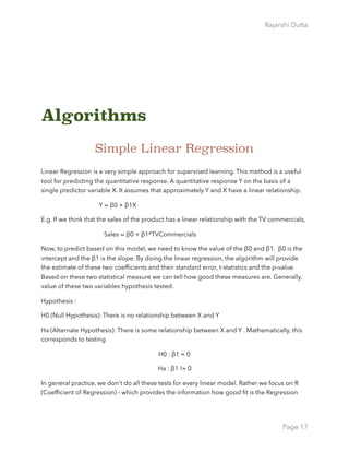 Rajarshi Dutta 
Algorithms
Simple Linear Regression
Linear Regression is a very simple approach for supervised learning. This method is a useful
tool for predicting the quantitative response. A quantitative response Y on the basis of a
single predictor variable X. It assumes that approximately Y and X have a linear relationship.
Y ≈ β0 + β1X
E.g. If we think that the sales of the product has a linear relationship with the TV commercials,
Sales ≈ β0 + β1*TVCommercials
Now, to predict based on this model, we need to know the value of the β0 and β1. β0 is the
intercept and the β1 is the slope. By doing the linear regression, the algorithm will provide
the estimate of these two coefﬁcients and their standard error, t-statistics and the p-value.
Based on these two statistical measure we can tell how good these measures are. Generally,
value of these two variables hypothesis tested.
Hypothesis :
H0 (Null Hypothesis): There is no relationship between X and Y
Ha (Alternate Hypothesis): There is some relationship between X and Y . Mathematically, this
corresponds to testing
H0 : β1 = 0
Ha : β1 != 0
In general practice, we don't do all these tests for every linear model. Rather we focus on R
(Coefﬁcient of Regression) - which provides the information how good ﬁt is the Regression
Page 17
 