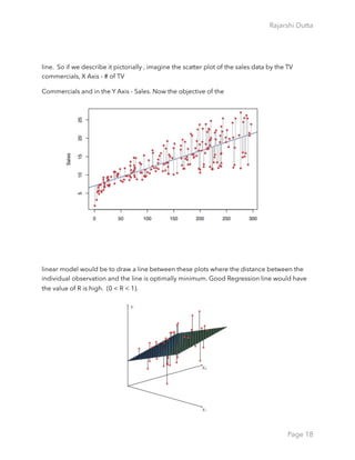 Rajarshi Dutta 
line. So if we describe it pictorially , imagine the scatter plot of the sales data by the TV
commercials, X Axis - # of TV
Commercials and in the Y Axis - Sales. Now the objective of the
linear model would be to draw a line between these plots where the distance between the
individual observation and the line is optimally minimum. Good Regression line would have
the value of R is high. (0 < R < 1).
Page 18
 