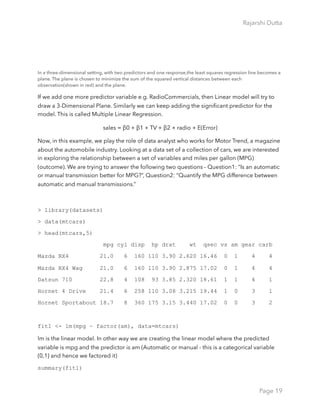Rajarshi Dutta 
In a three-dimensional setting, with two predictors and one response,the least squares regression line becomes a
plane. The plane is chosen to minimize the sum of the squared vertical distances between each
observation(shown in red) and the plane.
If we add one more predictor variable e.g. RadioCommercials, then Linear model will try to
draw a 3-Dimensional Plane. Similarly we can keep adding the signiﬁcant predictor for the
model. This is called Multiple Linear Regression.
sales = β0 + β1 × TV + β2 × radio + E(Error)
Now, in this example, we play the role of data analyst who works for Motor Trend, a magazine
about the automobile industry. Looking at a data set of a collection of cars, we are interested
in exploring the relationship between a set of variables and miles per gallon (MPG)
(outcome). We are trying to answer the following two questions - Question1: “Is an automatic
or manual transmission better for MPG?”, Question2: “Quantify the MPG difference between
automatic and manual transmissions.”
> library(datasets)
> data(mtcars)
> head(mtcars,5)
mpg cyl disp hp drat wt qsec vs am gear carb
Mazda RX4 21.0 6 160 110 3.90 2.620 16.46 0 1 4 4
Mazda RX4 Wag 21.0 6 160 110 3.90 2.875 17.02 0 1 4 4
Datsun 710 22.8 4 108 93 3.85 2.320 18.61 1 1 4 1
Hornet 4 Drive 21.4 6 258 110 3.08 3.215 19.44 1 0 3 1
Hornet Sportabout 18.7 8 360 175 3.15 3.440 17.02 0 0 3 2
fit1 <- lm(mpg ~ factor(am), data=mtcars)
lm is the linear model. In other way we are creating the linear model where the predicted
variable is mpg and the predictor is am (Automatic or manual - this is a categorical variable
{0,1} and hence we factored it)
summary(fit1)
Page 19
 