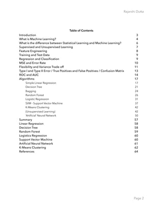 Rajarshi Dutta 
Table of Contents
Introduction 3
What is Machine Learning? 4
What is the difference between Statistical Learning and Machine Learning? 6
Supervised and Unsupervised Learning 7
Feature Engineering 8
Training and Test Data 9
Regression and Classification 9
MSE and Error Rate 10
Flexibility and Variance Trade off 11
Type I and Type II Error / True Positives and False Positives / Confusion Matrix 13
ROC and AUC 14
Algorithms 17
Simple Linear Regression 17
Decision Tree 21
Bagging 24
Random Forest 26
Logistic Regression 31
SVM - Support Vector Machine 37
K-Means Clustering 42
(Unsupervised Learning) 42
‘Artiﬁcial’ Neural Network 50
Summary 57
Linear Regression 58
Decision Tree 58
Random Forest 59
Logistics Regression 60
Support Vector Machine 60
Artificial Neural Network 61
K-Means Clustering 62
References 64
Page 2
 