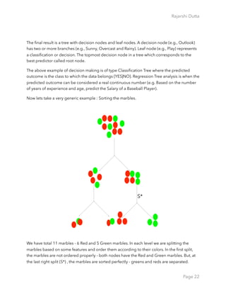 Rajarshi Dutta 
The ﬁnal result is a tree with decision nodes and leaf nodes. A decision node (e.g., Outlook)
has two or more branches (e.g., Sunny, Overcast and Rainy). Leaf node (e.g., Play) represents
a classiﬁcation or decision. The topmost decision node in a tree which corresponds to the
best predictor called root node.
The above example of decision making is of type Classiﬁcation Tree where the predicted
outcome is the class to which the data belongs {YES|NO}. Regression Tree analysis is when the
predicted outcome can be considered a real continuous number (e.g. Based on the number
of years of experience and age, predict the Salary of a Baseball Player).
Now lets take a very generic example : Sorting the marbles.
We have total 11 marbles - 6 Red and 5 Green marbles. In each level we are splitting the
marbles based on some features and order them according to their colors. In the ﬁrst split,
the marbles are not ordered properly - both nodes have the Red and Green marbles. But, at
the last right split (S*) , the marbles are sorted perfectly - greens and reds are separated.
Page 22
S*
 