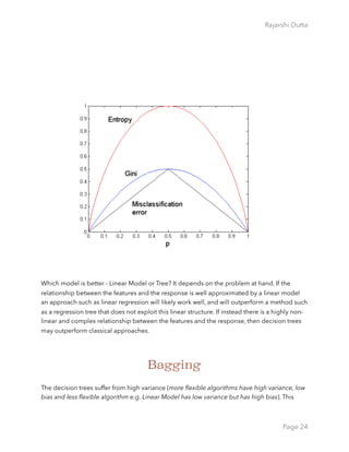 Rajarshi Dutta 
Which model is better - Linear Model or Tree? It depends on the problem at hand. If the
relationship between the features and the response is well approximated by a linear model
an approach such as linear regression will likely work well, and will outperform a method such
as a regression tree that does not exploit this linear structure. If instead there is a highly non-
linear and complex relationship between the features and the response, then decision trees
may outperform classical approaches.
Bagging
The decision trees suffer from high variance (more ﬂexible algorithms have high variance, low
bias and less ﬂexible algorithm e.g. Linear Model has low variance but has high bias). This
Page 24
 
