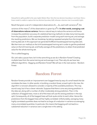 Rajarshi Dutta 
that performs splits parallel to the axes (right). Bottom Row: Here the true decision boundary is non-linear. Here a
linear model is unable to capture the true decision boundary (left), whereas a decision tree is successful (right).
Recall that given a set of n independent observations Z1,...,Zn, each with variance σ2, the
variance of the mean Z ̄ of the observations is given by σ2/n. In other words, averaging a set
of observations reduces variance. Hence a natural way to reduce the variance and hence
increase the prediction accuracy of a statistical learning method is to take many training sets
from the population, build a separate prediction model using each training set, and average
the resulting predictions. We can bootstrap, by taking repeated samples from the (single)
training data set. In this approach we generate B different bootstrapped training data sets.
We then train our method on the b-th bootstrapped training set in order to get the predicted
value on the b-th training set, and ﬁnally average all the predictions, to obtain ﬁnal predicted
value for the whole training set.
This is called bagging.
Ok. Let’s take a pause here. Isn’t it the same thing as we do in Random Forest? Creating
multiple trees from the same training set and average it out. Then why do we have two
different algorithms - Bagging and Random Forest? We will see in the next section - Random
Forest. 
Random Forest
Random forests provide an improvement over bagged trees by way of a small tweak that de-
correlates the trees. In other words, in building a random forest, at each split in the tree, the
algorithm is not even allowed to consider a majority of the available predictors. This may
sound crazy, but it has a clever rationale. Suppose that there is one very strong predictor in
the data set, along with a number of other moderately strong predictors. Then in the
collection of bagged trees, most or all of the trees will use this strong predictor in the top
split. Consequently, all of the bagged trees will look quite similar to each other. Hence the
predictions from the bagged trees will be highly correlated. Unfortunately, averaging many
highly correlated quantities does not lead to as large of a reduction in variance as averaging
many uncorrelated quantities. In particular, this means that bagging will not lead to a
substantial reduction in variance over a single tree in this setting.
Page 26
 