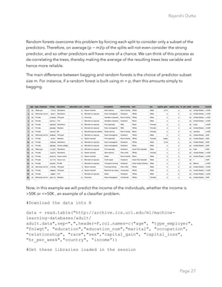 Rajarshi Dutta 
Random forests overcome this problem by forcing each split to consider only a subset of the
predictors. Therefore, on average (p − m)/p of the splits will not even consider the strong
predictor, and so other predictors will have more of a chance. We can think of this process as
de-correlating the trees, thereby making the average of the resulting trees less variable and
hence more reliable.
The main difference between bagging and random forests is the choice of predictor subset
size m. For instance, if a random forest is built using m = p, then this amounts simply to
bagging.
Now, in this example we will predict the income of the individuals, whether the income is
>50K or <=50K , an example of a classiﬁer problem.
#Download the data into R
data = read.table("http://archive.ics.uci.edu/ml/machine-
learning-databases/adult/
adult.data",sep=",",header=F,col.names=c("age", "type_employer",
"fnlwgt", "education","education_num","marital", "occupation",
"relationship", "race","sex","capital_gain", "capital_loss",
"hr_per_week","country", “income”))
#Get these libraries loaded in the session
Page 27
 