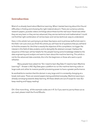 Rajarshi Dutta 
Introduction
Most of us already heard about Machine Learning. When I started learning about this I found
difﬁculties in ﬁnding and choosing the right material about it. There are numerous articles,
research papers, youtube videos and blogs about these but the real issue I faced was either
they are very basic or they are too advanced, they are too technical and mathematical. I could
not ﬁnd that right combination of not too basic and not too technical; easy to understand.
Here, in this article I am just trying to jot down few basics and must know stuff to kick start in
this ﬁeld. I am sure once you ﬁnish this article you will have lot of questions that you will tend
to ﬁnd the answers for. And that is exactly the objective of this compilation; to trigger the
interest in this ﬁeld of data analytics and to demystify the abstract concept. I believe the
sequence of the topic will be helpful for the people having some knowledge related to the
data engineering and analysis and want to learn about the machine learning. This article is
not for the advanced data scientists, this is for the beginners or those who want a quick
refresher.
Many people have asked me “Do I need to learn Big Data if I need to learn Machine
Learning?” - Answer is NO. Big Data gave a platform to run the machine learning code on
large scale and utilize its massive parallel processing power to have a greater performance.
Its worthwhile to mention that this domain is very large and it is constantly changing at a
break neck pace. There are several papers being published everyday. Machine Learning is
already converging towards deep learning. All these details are out of scope for now. But
keep reading and happy reading!
Oh ! One more thing, all the example codes are in R. So if you want to just try these out as
you read, please install the R and RStudio.
Page 3
 