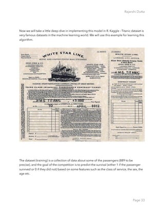 Rajarshi Dutta 
Now we will take a little deep dive in implementing this model in R. Kaggle - Titanic dataset is
very famous datasets in the machine learning world. We will use this example for learning this
algorithm.
The dataset (training) is a collection of data about some of the passengers (889 to be
precise), and the goal of the competition is to predict the survival (either 1 if the passenger
survived or 0 if they did not) based on some features such as the class of service, the sex, the
age etc.
Page 33
 