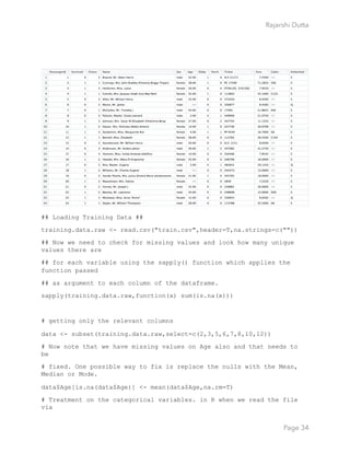 Rajarshi Dutta 
## Loading Training Data ##
training.data.raw <- read.csv("train.csv",header=T,na.strings=c(""))
## Now we need to check for missing values and look how many unique
values there are
## for each variable using the sapply() function which applies the
function passed
## as argument to each column of the dataframe.
sapply(training.data.raw,function(x) sum(is.na(x)))
# getting only the relevant columns
data <- subset(training.data.raw,select=c(2,3,5,6,7,8,10,12))
# Now note that we have missing values on Age also and that needs to
be
# fixed. One possible way to fix is replace the nulls with the Mean,
Median or Mode.
data$Age[is.na(data$Age)] <- mean(data$Age,na.rm=T)
# Treatment on the categorical variables. in R when we read the file
via
Page 34
 