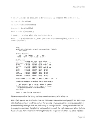 Rajarshi Dutta 
# read.table() or read.csv() by default it encodes the categorical
is.factor(data$Sex)
is.factor(data$Embarked)
train <- data[1:800,]
test <- data[801:889,]
# model training with the training data
model <- glm(Survived ~.,family=binomial(link='logit'),data=train)
summary(model)
Now we can analyze the ﬁtting and interpret what the model is telling us.
First of all, we can see that SibSp, Fare and Embarked are not statistically signiﬁcant. As for the
statistically signiﬁcant variables, sex has the lowest p-value suggesting a strong association of
the sex of the passenger with the probability of having survived. The negative coefﬁcient for
this predictor suggests that all other variables being equal, the male passenger is less likely to
have survived. Remember that in the logit model the response variable is log odds: ln(odds)
Page 35
 