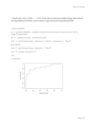Rajarshi Dutta 
= ln(p/(1-p)) = a*x1 + b*x2 + … + z*xn. Since male is a dummy variable, being male reduces
the log odds by 2.75 while a unit increase in age reduces the log odds by 0.037.
library(ROCR)
p <- predict(model, newdata=subset(test,select=c(2,3,4,5,6,7,8)),
type="response")
pr <- prediction(p, test$Survived)
prf <- performance(pr, measure = "tpr", x.measure = "fpr")
plot(prf)
auc <- performance(pr, measure = "auc")
auc <- auc@y.values[[1]]
auc
0.8621652
Page 36
 