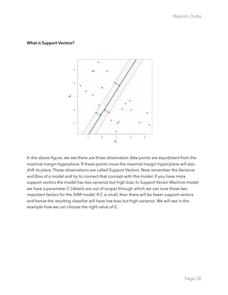Rajarshi Dutta 
What is Support Vectors?
In the above ﬁgure, we see there are three observation data points are equidistant from the
maximal margin hyperplane. If these points move the maximal margin hyperplane will also
shift its place. These observations are called Support Vectors. Now remember the Variance
and Bias of a model and try to connect that concept with this model. If you have more
support vectors the model has less variance but high bias. In Support Vector Machine model
we have a parameter C (details are out of scope) through which we can tune these two
important factors for the SVM model. If C is small, then there will be fewer support vectors
and hence the resulting classiﬁer will have low bias but high variance. We will see in the
example how we can choose the right value of C.
Page 38
 