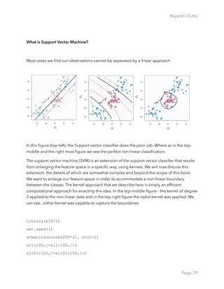 Rajarshi Dutta 
What is Support Vector Machine?
Most cases we ﬁnd our observations cannot be separated by a linear approach.
In this ﬁgure (top-left), the Support vector classiﬁer does the poor job. Where as in the top-
middle and the right most ﬁgure we see the perfect non-linear classiﬁcation.
The support vector machine (SVM) is an extension of the support vector classiﬁer that results
from enlarging the feature space in a speciﬁc way, using kernels. We will now discuss this
extension, the details of which are somewhat complex and beyond the scope of this book.
We want to enlarge our feature space in order to accommodate a non-linear boundary
between the classes. The kernel approach that we describe here is simply an efﬁcient
computational approach for enacting this idea. In the top-middle ﬁgure - the kernel of degree
3 applied to the non-linear data and in the top right ﬁgure the radial kernel was applied. We
can see , either kernel was capable to capture the boundaries.
library(e1071)
set.seed(1)
x=matrix(rnorm(200*2), ncol=2)
x[1:100,]=x[1:100,]+2
x[101:150,]=x[101:150,]-2
Page 39
 