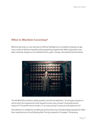 Rajarshi Dutta 
What is Machine Learning?
Machine learning is a core sub-area of artiﬁcial intelligence as it enables computers to get
into a mode of self-learning without being explicitly programmed. When exposed to new
data, computer programs, are enabled to learn, grow, change, and develop by themselves.
Tom M. Mitchell provided a widely quoted, more formal deﬁnition: "A computer program is
said to learn from experience E with respect to some class of tasks T and performance
measure P if its performance at tasks in T, as measured by P, improves with experience E.”
This deﬁnition is notable for its deﬁning machine learning in fundamentally operational rather
than cognitive terms, thus following Alan Turing's proposal in his paper "Computing
Page 4
 