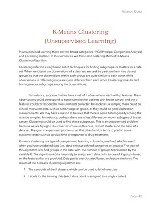 Rajarshi Dutta 
K-Means Clustering
(Unsupervised Learning)
In unsupervised learning there are two broad categories - PCA(Principal Component Analysis)
and Clustering method. In this section we will focus on Clustering Method; K-Means
Clustering Algorithm.
Clustering refers to a very broad set of techniques for ﬁnding subgroups, or clusters, in a data
set. When we cluster the observations of a data set, we seek to partition them into distinct
groups so that the observations within each group are quite similar to each other, while
observations in different groups are quite different from each other. Clustering looks to ﬁnd
homogeneous subgroups among the observations.  
For instance, suppose that we have a set of n observations, each with p features. The n
observations could correspond to tissue samples for patients with breast cancer, and the p
features could correspond to measurements collected for each tissue sample; these could be
clinical measurements, such as tumor stage or grade, or they could be gene expression
measurements. We may have a reason to believe that there is some heterogeneity among the
n tissue samples; for instance, perhaps there are a few different un- known subtypes of breast
cancer. Clustering could be used to ﬁnd these subgroups. This is an unsupervised problem
because we are trying to dis- cover structure—in this case, distinct clusters—on the basis of a
data set. The goal in supervised problems, on the other hand, is to try to predict some
outcome vector such as survival time or response to drug treatment.
K-means clustering is a type of unsupervised learning - clustering method, which is used
when you have unlabeled data (i.e., data without deﬁned categories or groups). The goal of
this algorithm is to ﬁnd groups in the data, with the number of groups represented by the
variable K. The algorithm works iteratively to assign each data point to one of K groups based
on the features that are provided. Data points are clustered based on feature similarity. The
results of the K-means clustering algorithm are:
1. The centroids of the K clusters, which can be used to label new data
2. Labels for the training data (each data point is assigned to a single cluster)
Page 42
 