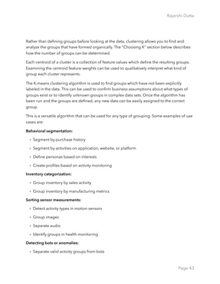 Rajarshi Dutta 
Rather than deﬁning groups before looking at the data, clustering allows you to ﬁnd and
analyze the groups that have formed organically. The "Choosing K" section below describes
how the number of groups can be determined.
Each centroid of a cluster is a collection of feature values which deﬁne the resulting groups.
Examining the centroid feature weights can be used to qualitatively interpret what kind of
group each cluster represents.
The K-means clustering algorithm is used to ﬁnd groups which have not been explicitly
labeled in the data. This can be used to conﬁrm business assumptions about what types of
groups exist or to identify unknown groups in complex data sets. Once the algorithm has
been run and the groups are deﬁned, any new data can be easily assigned to the correct
group.
This is a versatile algorithm that can be used for any type of grouping. Some examples of use
cases are:
Behavioral segmentation:
• Segment by purchase history
• Segment by activities on application, website, or platform
• Deﬁne personas based on interests
• Create proﬁles based on activity monitoring
Inventory categorization:
• Group inventory by sales activity
• Group inventory by manufacturing metrics
Sorting sensor measurements:
• Detect activity types in motion sensors
• Group images
• Separate audio
• Identify groups in health monitoring
Detecting bots or anomalies:
• Separate valid activity groups from bots
Page 43
 