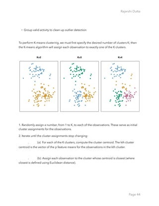 Rajarshi Dutta 
• Group valid activity to clean up outlier detection
To perform K-means clustering, we must ﬁrst specify the desired number of clusters K; then
the K-means algorithm will assign each observation to exactly one of the K clusters.
1. Randomly assign a number, from 1 to K, to each of the observations. These serve as initial
cluster assignments for the observations.
2. Iterate until the cluster assignments stop changing:
. (a)  For each of the K clusters, compute the cluster centroid. The kth cluster
centroid is the vector of the p feature means for the observations in the kth cluster.  
. (b)  Assign each observation to the cluster whose centroid is closest (where
closest is deﬁned using Euclidean distance).
Page 44
 