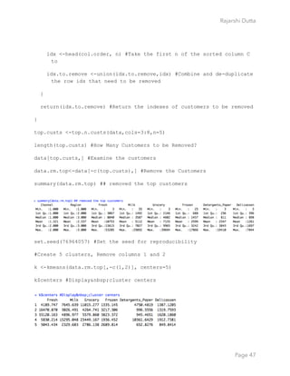 Rajarshi Dutta 
idx <-head(col.order, n) #Take the first n of the sorted column C
to
idx.to.remove <-union(idx.to.remove,idx) #Combine and de-duplicate
the row ids that need to be removed
}
return(idx.to.remove) #Return the indexes of customers to be removed
}
top.custs <-top.n.custs(data,cols=3:8,n=5)
length(top.custs) #How Many Customers to be Removed?
data[top.custs,] #Examine the customers
data.rm.top<-data[-c(top.custs),] #Remove the Customers
summary(data.rm.top) ## removed the top customers
set.seed(76964057) #Set the seed for reproducibility
#Create 5 clusters, Remove columns 1 and 2
k <-kmeans(data.rm.top[,-c(1,2)], centers=5)
k$centers #Display&nbsp;cluster centers
Page 47
 