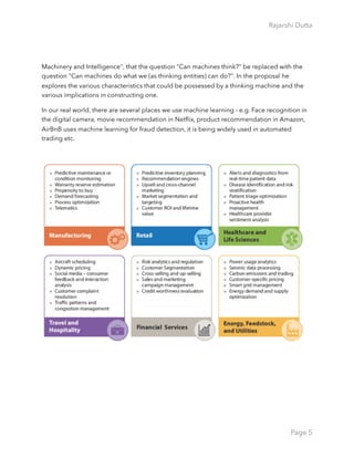 Rajarshi Dutta 
Machinery and Intelligence", that the question "Can machines think?" be replaced with the
question "Can machines do what we (as thinking entities) can do?". In the proposal he
explores the various characteristics that could be possessed by a thinking machine and the
various implications in constructing one.
In our real world, there are several places we use machine learning - e.g. Face recognition in
the digital camera, movie recommendation in Netﬂix, product recommendation in Amazon,
AirBnB uses machine learning for fraud detection, it is being widely used in automated
trading etc.
Page 5
 