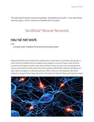 Rajarshi Dutta 
This plot doesn’t show a very strong elbow. Somewhere around K = 5 we start losing
dramatic gains. So for now we are satisﬁed with 5 clusters.
‘Artificial’ Neural Network
A typical artiﬁcial neural network has anything from a few dozen to hundreds, thousands, or
even millions of artiﬁcial neurons called units arranged in a series of layers, each of which
connects to the layers on either side. Some of them, known as input units, are designed to
receive various forms of information from the outside world that the network will attempt to
learn about, recognize, or otherwise process. Other units sit on the opposite side of the
network and signal how it responds to the information it's learned; those are known as output
Page 50
 