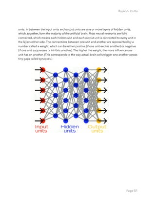 Rajarshi Dutta 
units. In between the input units and output units are one or more layers of hidden units,
which, together, form the majority of the artiﬁcial brain. Most neural networks are fully
connected, which means each hidden unit and each output unit is connected to every unit in
the layers either side. The connections between one unit and another are represented by a
number called a weight, which can be either positive (if one unit excites another) or negative
(if one unit suppresses or inhibits another). The higher the weight, the more inﬂuence one
unit has on another. (This corresponds to the way actual brain cells trigger one another across
tiny gaps called synapses.)
Page 51
 