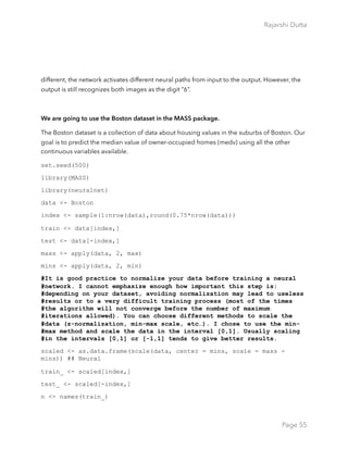 Rajarshi Dutta 
different, the network activates different neural paths from input to the output. However, the
output is still recognizes both images as the digit “6”.
We are going to use the Boston dataset in the MASS package.
The Boston dataset is a collection of data about housing values in the suburbs of Boston. Our
goal is to predict the median value of owner-occupied homes (medv) using all the other
continuous variables available.
set.seed(500)
library(MASS)
library(neuralnet)
data <- Boston
index <- sample(1:nrow(data),round(0.75*nrow(data)))
train <- data[index,]
test <- data[-index,]
maxs <- apply(data, 2, max)
mins <- apply(data, 2, min)
#It is good practice to normalize your data before training a neural
#network. I cannot emphasize enough how important this step is:
#depending on your dataset, avoiding normalization may lead to useless
#results or to a very difficult training process (most of the times
#the algorithm will not converge before the number of maximum
#iterations allowed). You can choose different methods to scale the
#data (z-normalization, min-max scale, etc…). I chose to use the min-
#max method and scale the data in the interval [0,1]. Usually scaling
#in the intervals [0,1] or [-1,1] tends to give better results.
scaled <- as.data.frame(scale(data, center = mins, scale = maxs -
mins)) ## Neural
train_ <- scaled[index,]
test_ <- scaled[-index,]
n <- names(train_)
Page 55
 