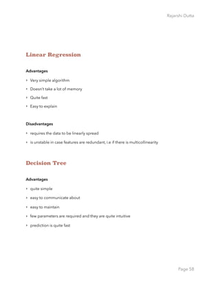 Rajarshi Dutta 
Linear Regression
Advantages
‣ Very simple algorithm
‣ Doesn’t take a lot of memory
‣ Quite fast
‣ Easy to explain
Disadvantages
‣ requires the data to be linearly spread
‣ is unstable in case features are redundant, i.e if there is multicollinearity
Decision Tree
Advantages
‣ quite simple
‣ easy to communicate about
‣ easy to maintain
‣ few parameters are required and they are quite intuitive
‣ prediction is quite fast
Page 58
 