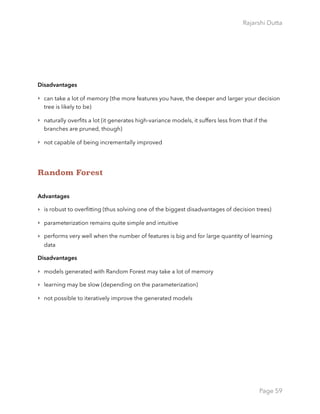 Rajarshi Dutta 
Disadvantages
‣ can take a lot of memory (the more features you have, the deeper and larger your decision
tree is likely to be)
‣ naturally overﬁts a lot (it generates high-variance models, it suffers less from that if the
branches are pruned, though)
‣ not capable of being incrementally improved
Random Forest
Advantages
‣ is robust to overﬁtting (thus solving one of the biggest disadvantages of decision trees)
‣ parameterization remains quite simple and intuitive
‣ performs very well when the number of features is big and for large quantity of learning
data
Disadvantages
‣ models generated with Random Forest may take a lot of memory
‣ learning may be slow (depending on the parameterization)
‣ not possible to iteratively improve the generated models
Page 59
 