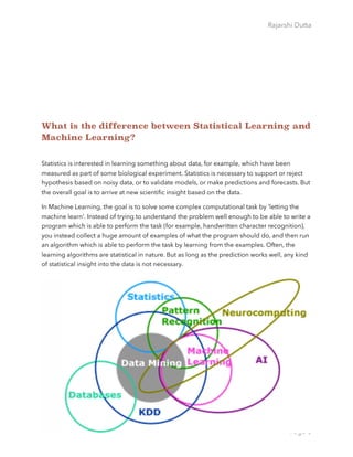 Rajarshi Dutta 
What is the difference between Statistical Learning and
Machine Learning?
Statistics is interested in learning something about data, for example, which have been
measured as part of some biological experiment. Statistics is necessary to support or reject
hypothesis based on noisy data, or to validate models, or make predictions and forecasts. But
the overall goal is to arrive at new scientiﬁc insight based on the data.
In Machine Learning, the goal is to solve some complex computational task by 'letting the
machine learn'. Instead of trying to understand the problem well enough to be able to write a
program which is able to perform the task (for example, handwritten character recognition),
you instead collect a huge amount of examples of what the program should do, and then run
an algorithm which is able to perform the task by learning from the examples. Often, the
learning algorithms are statistical in nature. But as long as the prediction works well, any kind
of statistical insight into the data is not necessary.
Page 6
 
