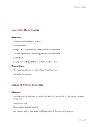 Rajarshi Dutta 
Logistics Regression
Advantages
‣ Simple to understand and explain
‣ It seldom overﬁts
‣ Using L1 & L2 regularization is effective in feature selection
‣ The best algorithm for predicting probabilities of an event
‣ Fast to train
‣ Easy to train on big data thanks to its stochastic version
Disadvantages
‣ You have to work hard to make it ﬁt nonlinear functions
‣ Can suffer from outliers
Support Vector Machine
Advantages
‣ is mathematically designed to reduce the overﬁtting by maximizing the margin between
data points
‣ prediction is fast
‣ Does not care about the outliers
‣ can manage a lot of data and a lot of features (high dimensional problems)
Page 60
 