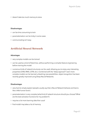 Rajarshi Dutta 
‣ doesn’t take too much memory to store
Disadvantages
‣ can be time consuming to train
‣ parameterization can be tricky in some cases
‣ communicating isn’t easy
Artificial Neural Network
Advantages
‣ very complex models can be trained
‣ can be used as a kind of black box, without performing a complex feature engineering
before training the model
‣ numerous kinds of network structures can be used, allowing you to enjoy very interesting
properties (CNN, RNN, LSTM, etc.). Combined with the “deep approach” even more
complex models can be learned unleashing new possibilities: object recognition has been
recently greatly improved using Deep Neural Networks.
Disadvantages
‣ very hard to simply explain (people usually say that a Neural Network behaves and learns
like a little human brain)
‣ parameterization is very complex (what kind of network structure should you choose? What
are the best activation functions for my problem?)
‣ requires a lot more learning data than usual
‣ ﬁnal model may takes a lot of memory
Page 61
 