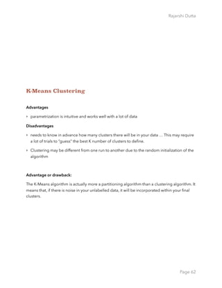 Rajarshi Dutta 
K-Means Clustering
Advantages
‣ parametrization is intuitive and works well with a lot of data
Disadvantages
‣ needs to know in advance how many clusters there will be in your data … This may require
a lot of trials to “guess” the best K number of clusters to deﬁne.
‣ Clustering may be different from one run to another due to the random initialization of the
algorithm
Advantage or drawback:
The K-Means algorithm is actually more a partitioning algorithm than a clustering algorithm. It
means that, if there is noise in your unlabelled data, it will be incorporated within your ﬁnal
clusters.
Page 62
 