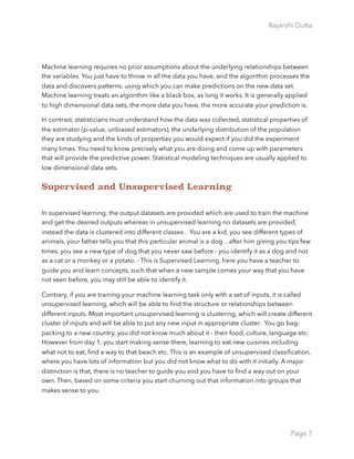 Rajarshi Dutta 
Machine learning requires no prior assumptions about the underlying relationships between
the variables. You just have to throw in all the data you have, and the algorithm processes the
data and discovers patterns, using which you can make predictions on the new data set.
Machine learning treats an algorithm like a black box, as long it works. It is generally applied
to high dimensional data sets, the more data you have, the more accurate your prediction is.
In contrast, statisticians must understand how the data was collected, statistical properties of
the estimator (p-value, unbiased estimators), the underlying distribution of the population
they are studying and the kinds of properties you would expect if you did the experiment
many times. You need to know precisely what you are doing and come up with parameters
that will provide the predictive power. Statistical modeling techniques are usually applied to
low dimensional data sets.
Supervised and Unsupervised Learning
In supervised learning, the output datasets are provided which are used to train the machine
and get the desired outputs whereas in unsupervised learning no datasets are provided,
instead the data is clustered into different classes . You are a kid, you see different types of
animals, your father tells you that this particular animal is a dog…after him giving you tips few
times, you see a new type of dog that you never saw before - you identify it as a dog and not
as a cat or a monkey or a potato. - This is Supervised Learning. here you have a teacher to
guide you and learn concepts, such that when a new sample comes your way that you have
not seen before, you may still be able to identify it.
Contrary, if you are training your machine learning task only with a set of inputs, it is called
unsupervised learning, which will be able to ﬁnd the structure or relationships between
different inputs. Most important unsupervised learning is clustering, which will create different
cluster of inputs and will be able to put any new input in appropriate cluster. You go bag-
packing to a new country, you did not know much about it - their food, culture, language etc.
However from day 1, you start making sense there, learning to eat new cuisines including
what not to eat, ﬁnd a way to that beach etc. This is an example of unsupervised classiﬁcation,
where you have lots of information but you did not know what to do with it initially. A major
distinction is that, there is no teacher to guide you and you have to ﬁnd a way out on your
own. Then, based on some criteria you start churning out that information into groups that
makes sense to you.
Page 7
 