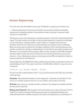 Rajarshi Dutta 
Feature Engineering
This is the real meat of the Machine Learning. The Model is as good as your features are.
“….Feature engineering is the process of transforming raw data into features that better
represent the underlying problem to the predictive models, resulting in improved model
accuracy on unseen data….”
The features are the critical attributes or predictors based on which the model will predict the
output. This step involves a lot of data mining and data discoveries. In general the attributes
can be of two types - Categorical (Red , Green, Amber or 1,0 Types) and Continuous
Numbers. There are lot of ways one can extract features out of large number of attributes.
Most commonly used is to derive the correlation coefﬁcient of the individual features to the
problem and take the critically correlated features. To identify the meaningful correlation and
ﬁlter them out we need the domain experts. (Note: the two variables can be 99% correlated
and they might not have any common relevance. E.g. I notice that whenever I put my new
shoes on , it rains. Wearing new shoes and raining are almost 90% correlated but it does not
have any signiﬁcance and relevance.)
Several algorithms like ANN (Artiﬁcial Neural Network) works better on the features if they are
scaled between 0 and 1. One way to scale them is the Min-Max method. For any continuous
numbers N,
Scaled N = {N - Min(N)}/{Max(N) - Min(N)}
This will scan the number between 0 and 1. So you will know what is the high value and what
is the low value.
Univariate : Take Individual Variables , for the categorical - create the count(*) stats. For the
continuous variable create the chart for min,max, stddev, mean,median and mode
Bi Variate : two continuous variable and their correlation. Two categorical variables and their
two way chart or stack bar.
Missing value Treatment : Missing data in the training data set can reduce the power / ﬁt of a
model or can lead to a biased model because we have not analyzed the behavior and
relationship with other variables correctly. It can lead to wrong prediction or classiﬁcation. If
Page 8
 