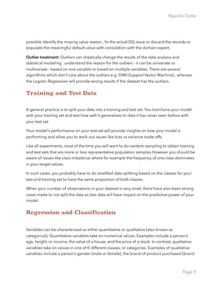 Rajarshi Dutta 
possible identify the missing value reason , ﬁx the actual DQ issue or discard the records or
populate the meaningful default value with consolation with the domain expert.
Outlier treatment: Outliers can drastically change the results of the data analysis and
statistical modeling. understand the reason for the outliers - it can be univariate or
multivariate - based on one variable or based on multiple variables. There are several
algorithms which don't care about the outliers e.g. SVM (Support Vector Machine) , whereas
the Logistic Regression will provide wrong results if the dataset has the outliers.
Training and Test Data
A general practice is to split your data into a training and test set. You train/tune your model
with your training set and test how well it generalizes to data it has never seen before with
your test set.
Your model's performance on your test set will provide insights on how your model is
performing and allow you to work out issues like bias vs variance trade-offs.
Like all experiments, most of the time you will want to do random sampling to obtain training
and test sets that are more or less representative population samples.However you should be
aware of issues like class imbalance where for example the frequency of one class dominates
in your target values.
In such cases, you probably have to do stratiﬁed data splitting based on the classes for your
test and training set to have the same proportion of both classes.
When your number of observations in your dataset is very small, there have also been strong
cases made to not split the data as less data will have impact on the predictive power of your
model.
Regression and Classification
Variables can be characterized as either quantitative or qualitative (also known as
categorical). Quantitative variables take on numerical values. Examples include a person’s
age, height, or income, the value of a house, and the price of a stock. In contrast, qualitative
variables take on values in one of K different classes, or categories. Examples of qualitative
variables include a person’s gender (male or female), the brand of product purchased (brand
Page 9
 