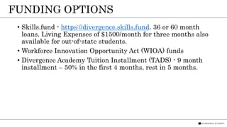 FUNDING OPTIONS
• Skills.fund - https://divergence.skills.fund. 36 or 60 month
loans. Living Expenses of $1500/month for three months also
available for out-of-state students.
• Workforce Innovation Opportunity Act (WIOA) funds
• Divergence Academy Tuition Installment (TADS) - 9 month
installment – 50% in the first 4 months, rest in 5 months.
 