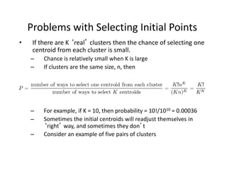 Problems with Selecting Initial Points
• If there are K ‘real’ clusters then the chance of selecting one
centroid from each cluster is small.
– Chance is relatively small when K is large
– If clusters are the same size, n, then
– For example, if K = 10, then probability = 10!/1010 = 0.00036
– Sometimes the initial centroids will readjust themselves in
‘right’ way, and sometimes they don’t
– Consider an example of five pairs of clusters
 