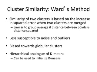 Cluster Similarity: Ward’s Method
• Similarity of two clusters is based on the increase
in squared error when two clusters are merged
– Similar to group average if distance between points is
distance squared
• Less susceptible to noise and outliers
• Biased towards globular clusters
• Hierarchical analogue of K-means
– Can be used to initialize K-means
 