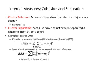 Internal Measures: Cohesion and Separation
• Cluster Cohesion: Measures how closely related are objects in a
cluster
– Example: SSE
• Cluster Separation: Measure how distinct or well-separated a
cluster is from other clusters
• Example: Squared Error
– Cohesion is measured by the within cluster sum of squares (SSE)
– Separation is measured by the between cluster sum of squares
– Where |Ci| is the size of cluster i
 



i C
x
i
i
m
x
WSS 2
)
(
 

i
i
i m
m
C
BSS 2
)
(
 