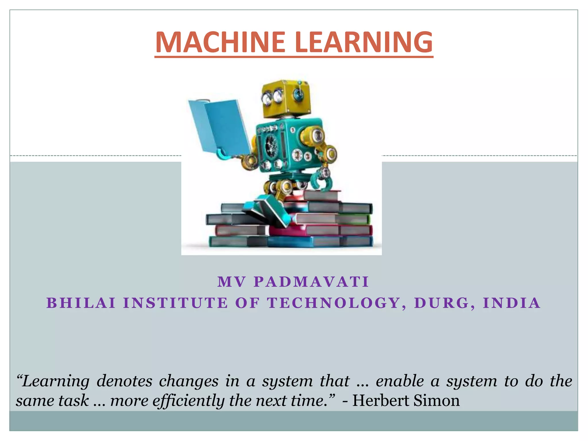 MV PADMAVATI
BHILAI INSTITUTE OF TECHNOLOGY, DURG, INDIA
MACHINE LEARNING
“Learning denotes changes in a system that ... enable a system to do the
same task … more efficiently the next time.” - Herbert Simon
 