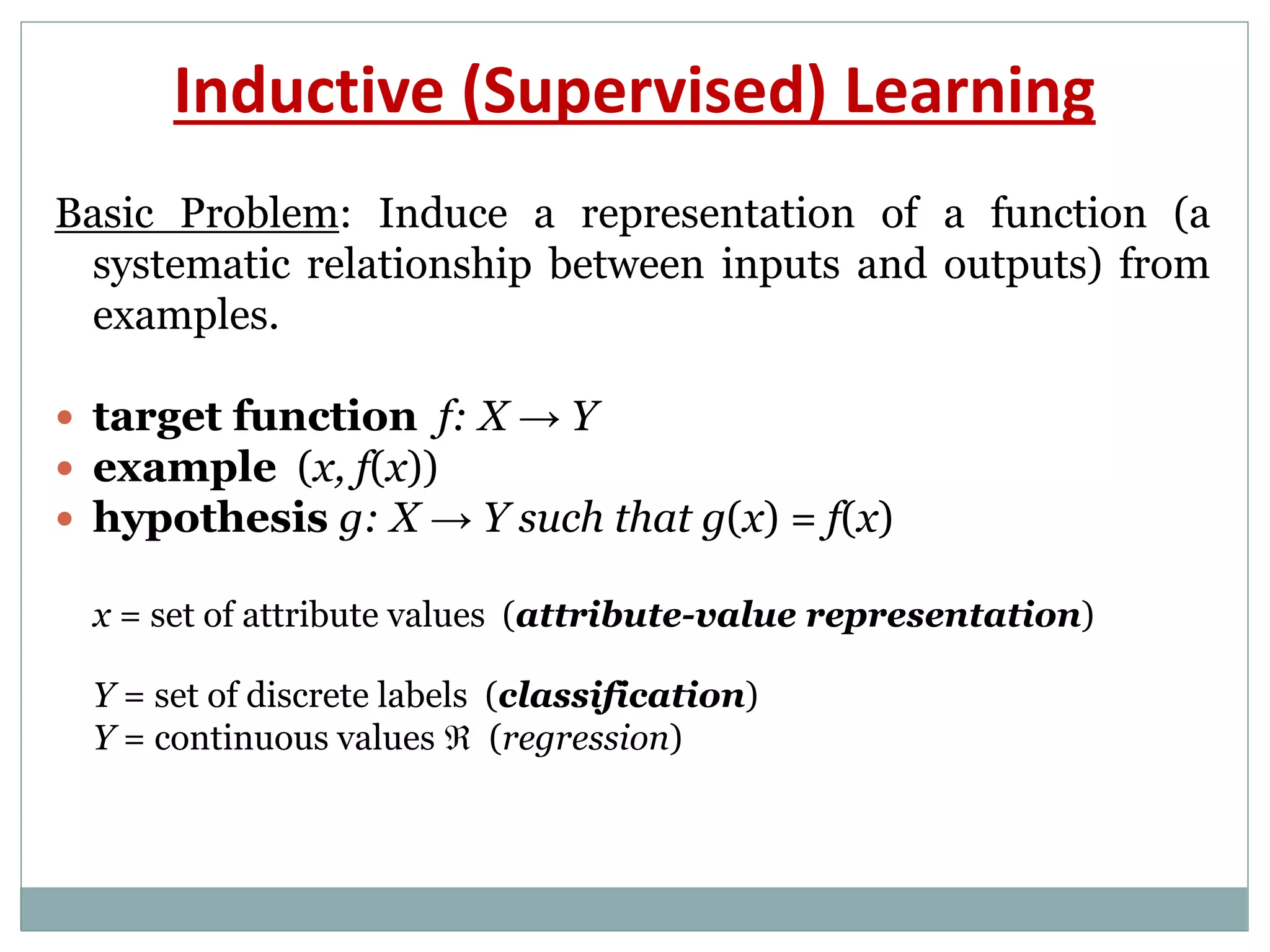 Basic Problem: Induce a representation of a function (a
systematic relationship between inputs and outputs) from
examples.
 target function f: X → Y
 example (x, f(x))
 hypothesis g: X → Y such that g(x) = f(x)
x = set of attribute values (attribute-value representation)
Y = set of discrete labels (classification)
Y = continuous values  (regression)
Inductive (Supervised) Learning
 